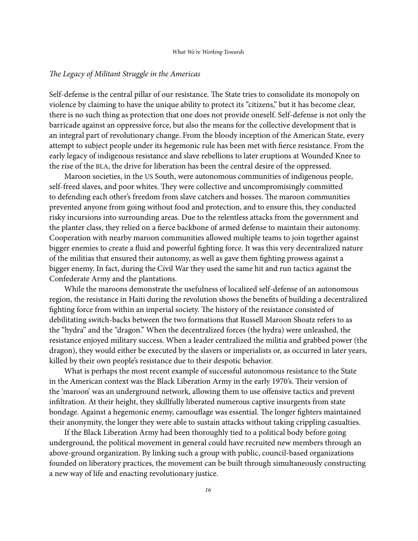 What We’re Working Towards ‘The Legacy of Militant Struggle in the Americas Self-defense s the central pillar of our resistance. The State tries to consolidate its monopoly on violence by claiming to have the unique ability to protect its “citizens;" but it has become clear, there is no such thing as protection that one does not provide oneself. Self-defense s not only the barricade against an oppressive force, but also the means for the collective development that is an integral part of revolutionary change. From the bloody inception of the American State, every attempt to subject people under its hegemonic rule has been met with fierce resistance. From the carly legacy of indigenous resistance and slave rebellions to later eruptions at Wounded Knee to the rise of the BLA, the drive for liberation has been the central desire of the oppressed. Maroon societies, in the US South, were autonomous communities of indigenous people, self-freed slaves, and poor whites. They were collective and uncompromisingly committed to defending each other’s freedom from slave catchers and bosses. The maroon communities prevented anyone from going without food and protection, and to ensure this, they conducted risky incursions into surrounding areas. Due to the relentless attacks from the government and the planter class, they relied on a fierce backbone of armed defense to maintain their autonomy. Cooperation with nearby maroon communities allowed multiple teams to join together against bigger enemies to create a fluid and powerful fighting force. It was this very decentralized nature of the militias that ensured their autonomy, as well as gave them fighting prowess against a bigger enemy. In fact, during the Civil War they used the same hit and run tactics against the Confederate Army and the plantations. While the maroons demonstrate the usefulness of localized self-defense of an autonomous region, the resistance in Haiti during the revolution shows the benefits of building a decentralized fighting force from within an imperial society. The history of the resistance consisted of debilitating switch-backs between the two formations that Russcll Maroon Shoatz refers to as the “hydra” and the “dragon.” When the decentralized forces (the hydra) were unleashed, the resistance enjoyed military success. When a leader centralized the militia and grabbed power (the dragon), they would either be executed by the slavers or imperialists or, as occurred in later years, killed by their own people’s resistance due to their despotic behavior. What is perhaps the most recent example of successful autonomous resistance to the State in the American context was the Black Liberation Army in the carly 1970, Their version of the ‘maroon’ was an underground network, allowing them to use offensive tactics and prevent infiltration. At their height, they skillfully liberated numerous captive insurgents from state bondage. Against a hegemonic enemy, camouflage was essential. The longer fighters maintained their anonymity, the longer they were able to sustain attacks without taking crippling casualties. I the Black Liberation Army had been thoroughly tied to a political body before going underground, the political movement in general could have recruited new members through an above-ground organization. By linking such a group with public, council-based organizations founded on liberatory practices, the movement can be built through simultancously constructing anew way of life and enacting revolutionary justice. i
